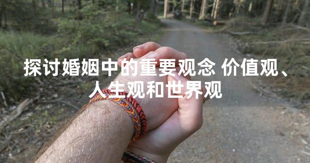 探讨婚姻中的重要观念 价值观、人生观和世界观